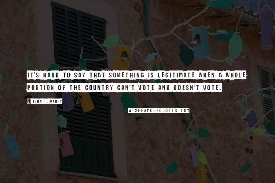 John F. Kerry Quotes: It's hard to say that something is legitimate when a whole portion of the country can't vote and doesn't vote.