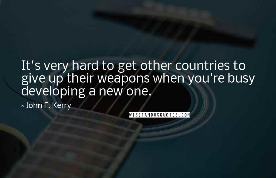 John F. Kerry Quotes: It's very hard to get other countries to give up their weapons when you're busy developing a new one.