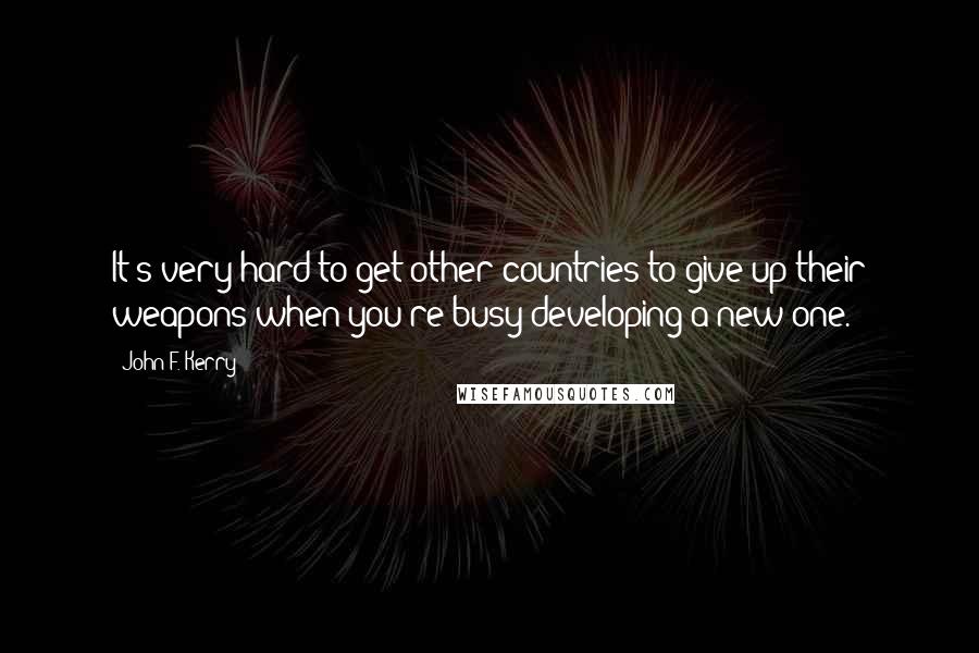 John F. Kerry Quotes: It's very hard to get other countries to give up their weapons when you're busy developing a new one.