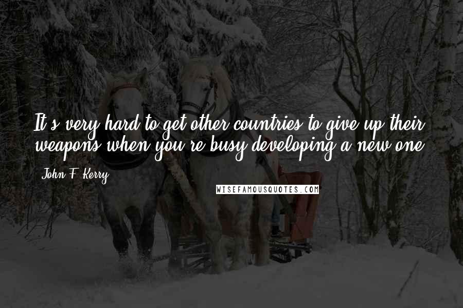 John F. Kerry Quotes: It's very hard to get other countries to give up their weapons when you're busy developing a new one.