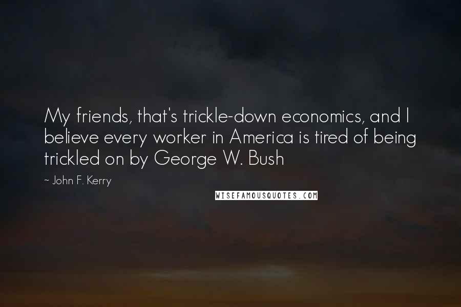 John F. Kerry Quotes: My friends, that's trickle-down economics, and I believe every worker in America is tired of being trickled on by George W. Bush