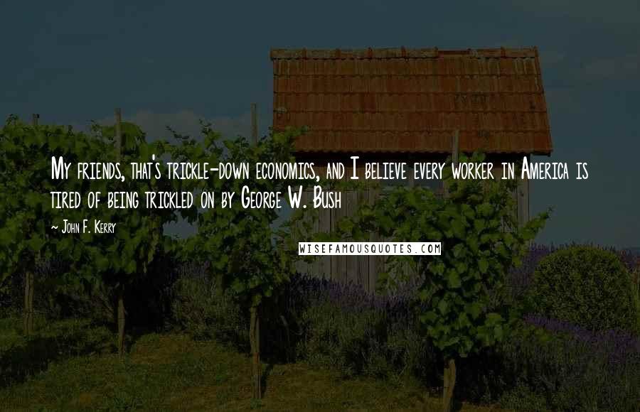 John F. Kerry Quotes: My friends, that's trickle-down economics, and I believe every worker in America is tired of being trickled on by George W. Bush