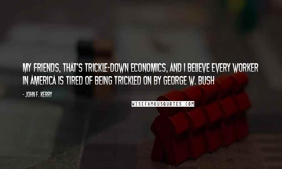 John F. Kerry Quotes: My friends, that's trickle-down economics, and I believe every worker in America is tired of being trickled on by George W. Bush