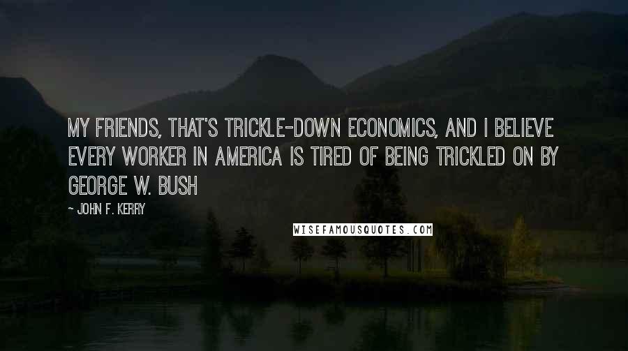 John F. Kerry Quotes: My friends, that's trickle-down economics, and I believe every worker in America is tired of being trickled on by George W. Bush