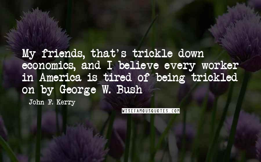John F. Kerry Quotes: My friends, that's trickle-down economics, and I believe every worker in America is tired of being trickled on by George W. Bush