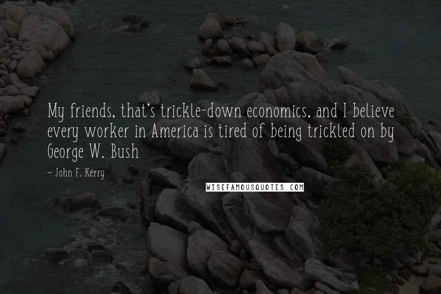 John F. Kerry Quotes: My friends, that's trickle-down economics, and I believe every worker in America is tired of being trickled on by George W. Bush