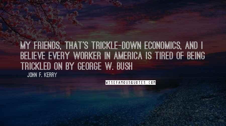 John F. Kerry Quotes: My friends, that's trickle-down economics, and I believe every worker in America is tired of being trickled on by George W. Bush