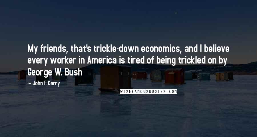 John F. Kerry Quotes: My friends, that's trickle-down economics, and I believe every worker in America is tired of being trickled on by George W. Bush