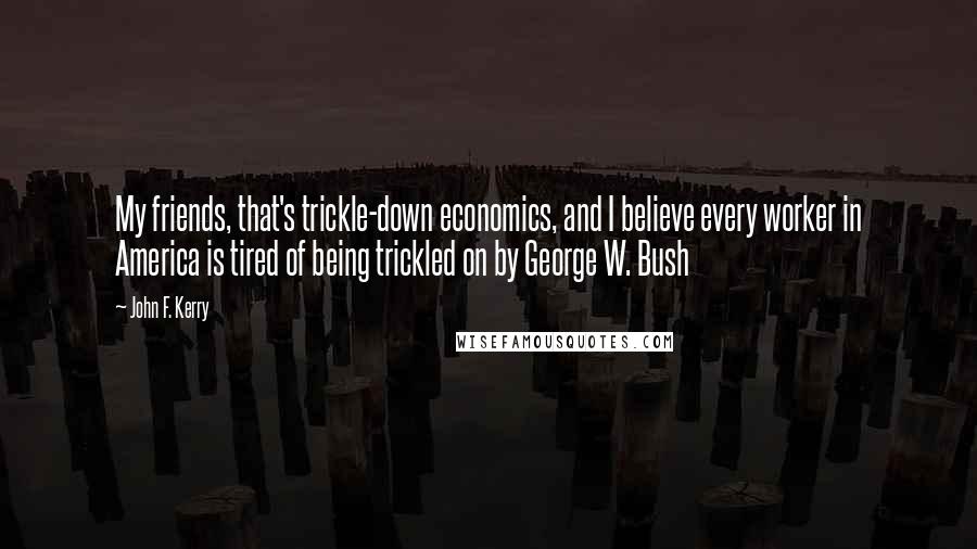 John F. Kerry Quotes: My friends, that's trickle-down economics, and I believe every worker in America is tired of being trickled on by George W. Bush