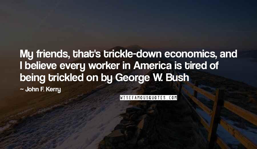 John F. Kerry Quotes: My friends, that's trickle-down economics, and I believe every worker in America is tired of being trickled on by George W. Bush