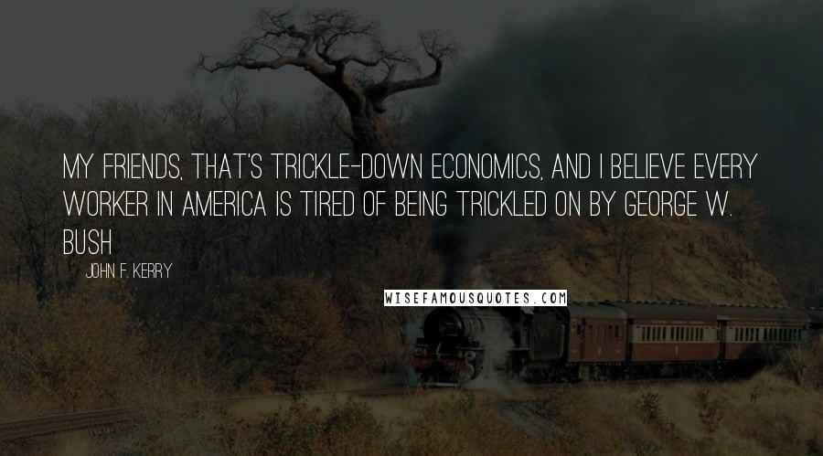 John F. Kerry Quotes: My friends, that's trickle-down economics, and I believe every worker in America is tired of being trickled on by George W. Bush