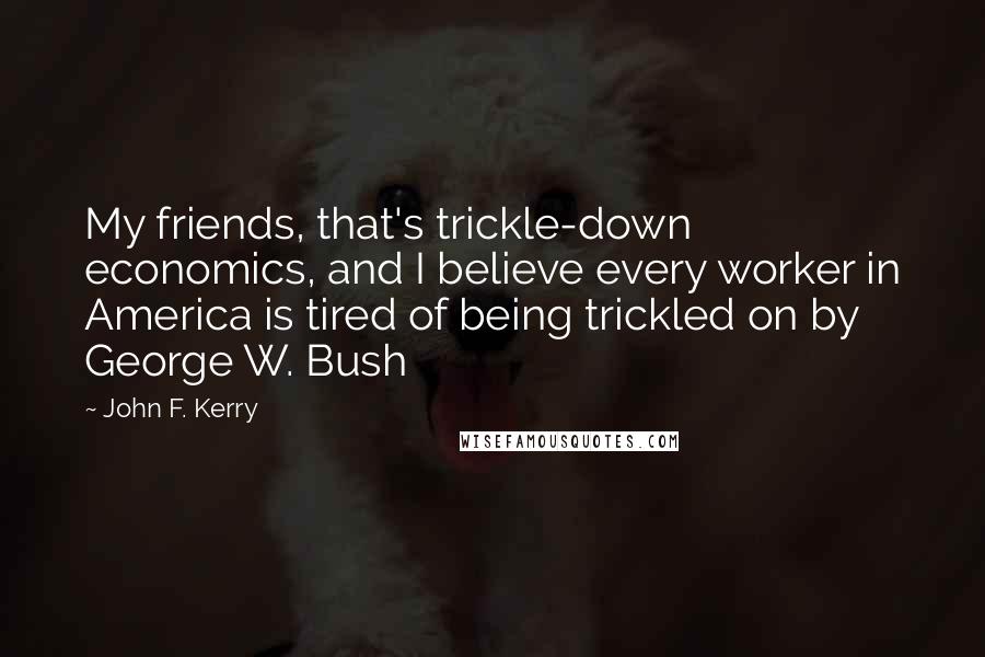 John F. Kerry Quotes: My friends, that's trickle-down economics, and I believe every worker in America is tired of being trickled on by George W. Bush