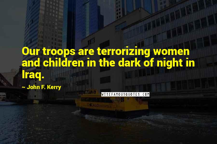 John F. Kerry Quotes: Our troops are terrorizing women and children in the dark of night in Iraq.