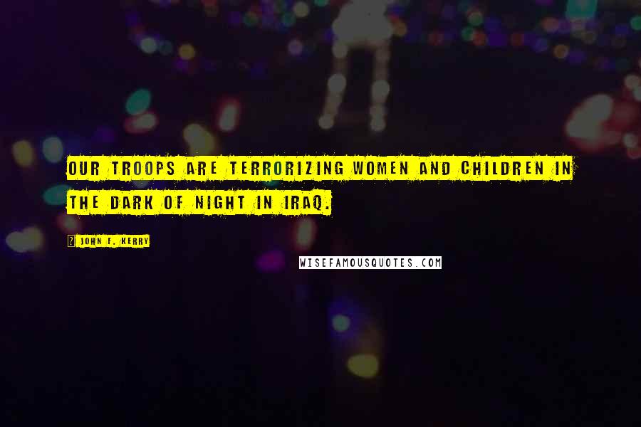 John F. Kerry Quotes: Our troops are terrorizing women and children in the dark of night in Iraq.