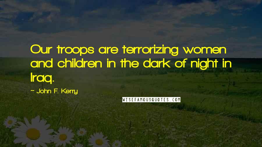 John F. Kerry Quotes: Our troops are terrorizing women and children in the dark of night in Iraq.