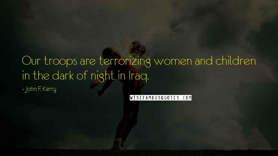 John F. Kerry Quotes: Our troops are terrorizing women and children in the dark of night in Iraq.