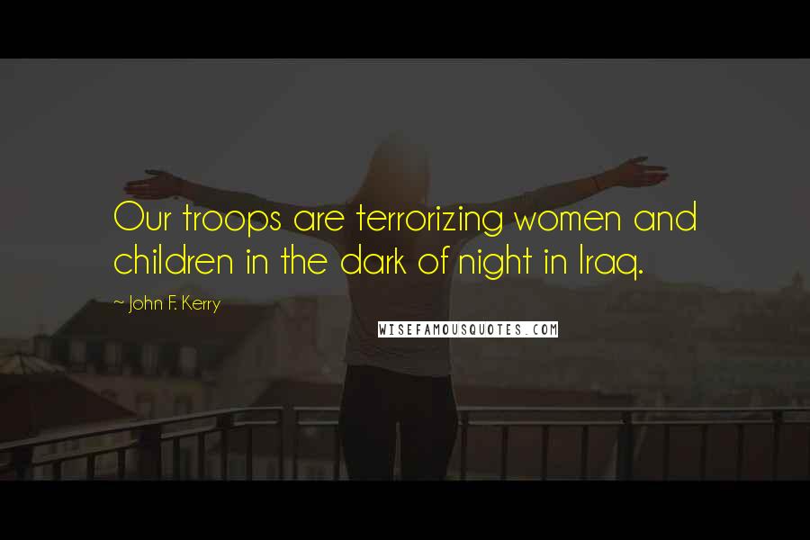 John F. Kerry Quotes: Our troops are terrorizing women and children in the dark of night in Iraq.