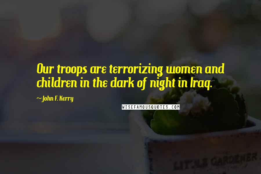 John F. Kerry Quotes: Our troops are terrorizing women and children in the dark of night in Iraq.