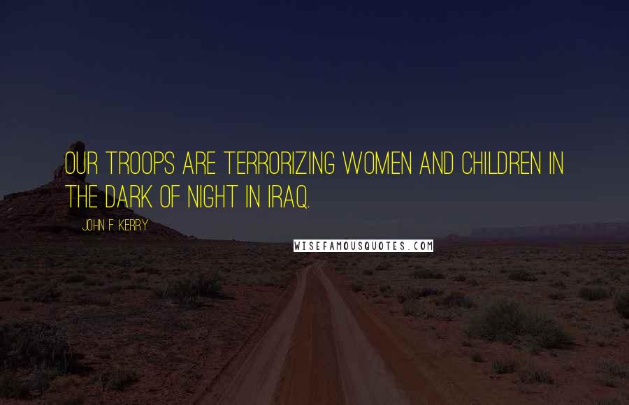 John F. Kerry Quotes: Our troops are terrorizing women and children in the dark of night in Iraq.