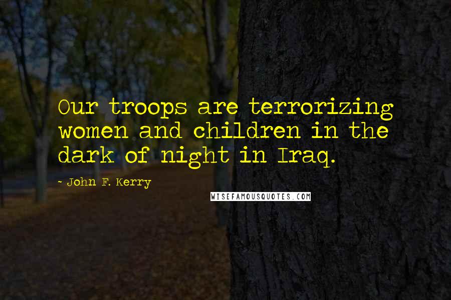 John F. Kerry Quotes: Our troops are terrorizing women and children in the dark of night in Iraq.