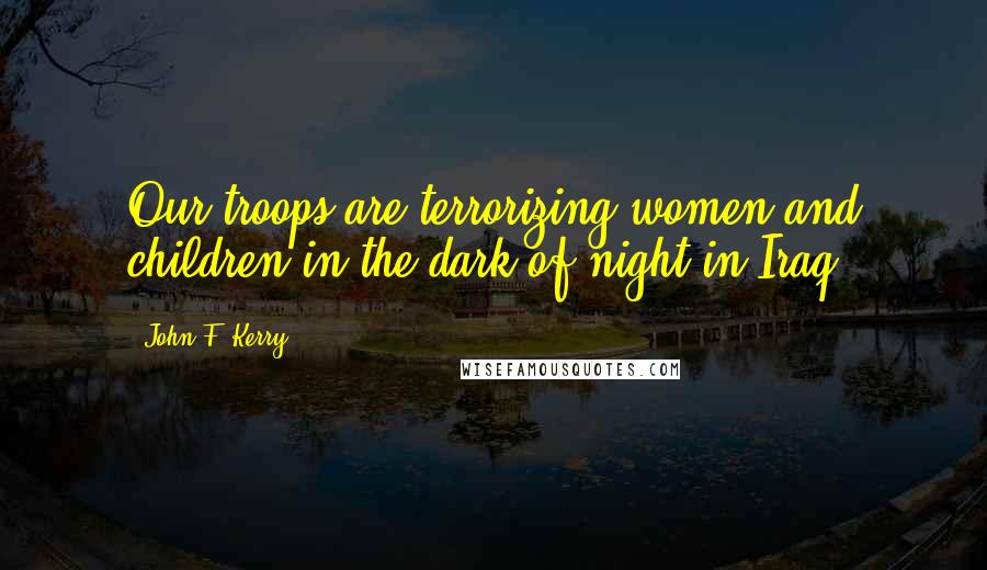 John F. Kerry Quotes: Our troops are terrorizing women and children in the dark of night in Iraq.