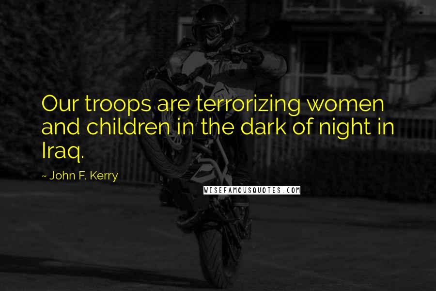 John F. Kerry Quotes: Our troops are terrorizing women and children in the dark of night in Iraq.