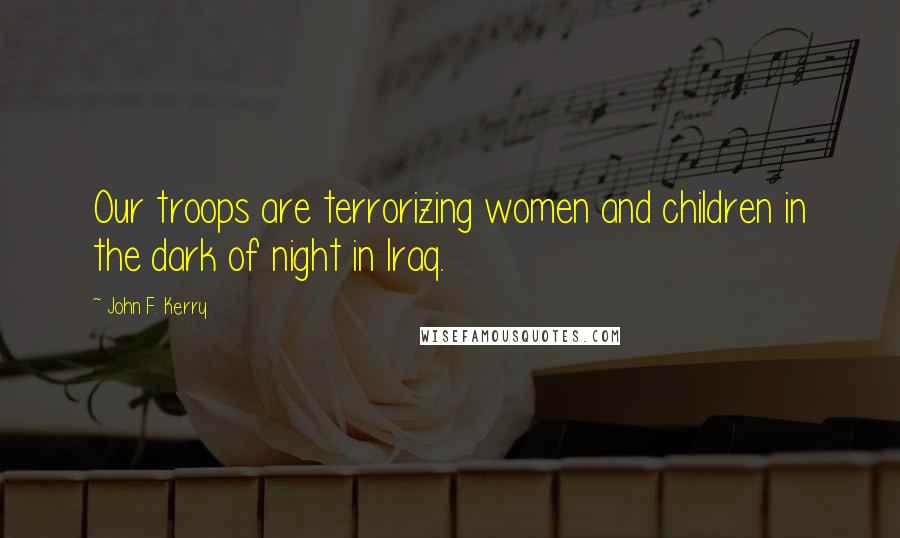 John F. Kerry Quotes: Our troops are terrorizing women and children in the dark of night in Iraq.
