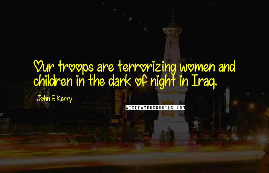 John F. Kerry Quotes: Our troops are terrorizing women and children in the dark of night in Iraq.