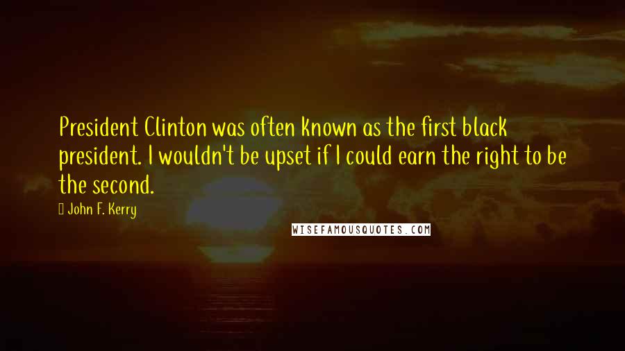John F. Kerry Quotes: President Clinton was often known as the first black president. I wouldn't be upset if I could earn the right to be the second.