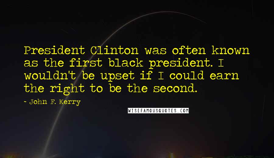 John F. Kerry Quotes: President Clinton was often known as the first black president. I wouldn't be upset if I could earn the right to be the second.