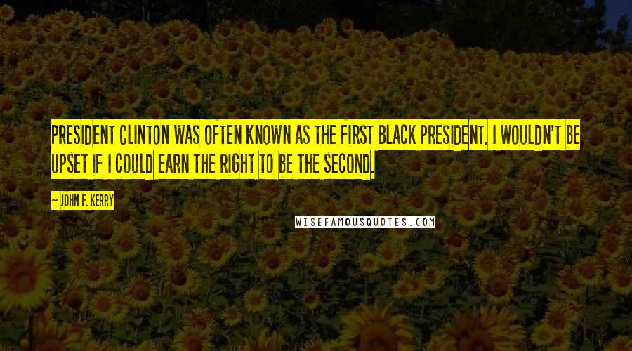 John F. Kerry Quotes: President Clinton was often known as the first black president. I wouldn't be upset if I could earn the right to be the second.