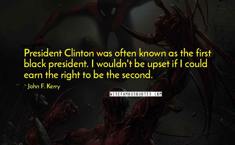 John F. Kerry Quotes: President Clinton was often known as the first black president. I wouldn't be upset if I could earn the right to be the second.