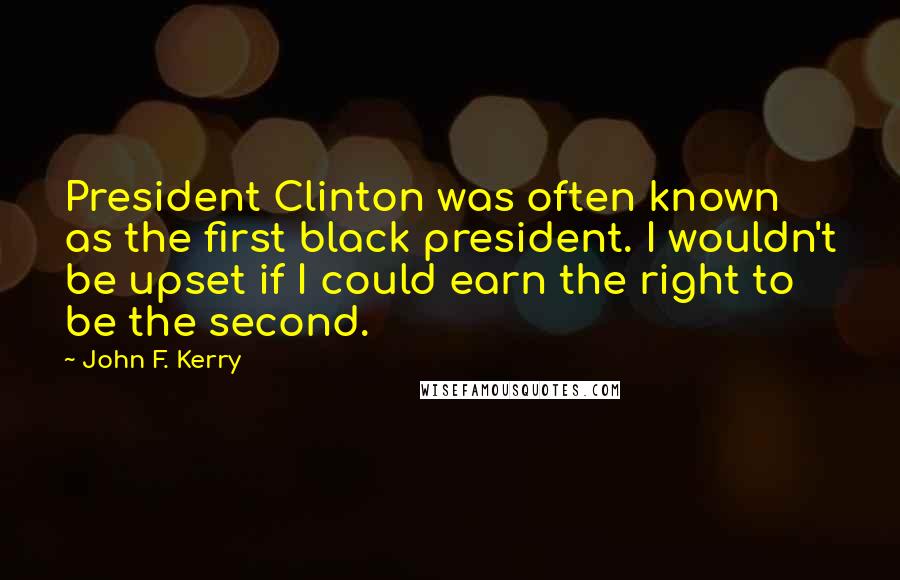 John F. Kerry Quotes: President Clinton was often known as the first black president. I wouldn't be upset if I could earn the right to be the second.