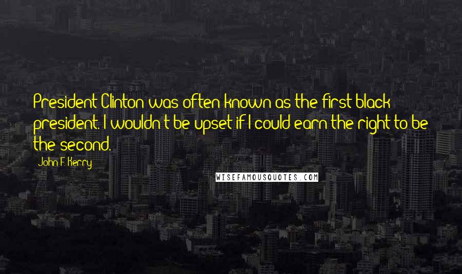 John F. Kerry Quotes: President Clinton was often known as the first black president. I wouldn't be upset if I could earn the right to be the second.