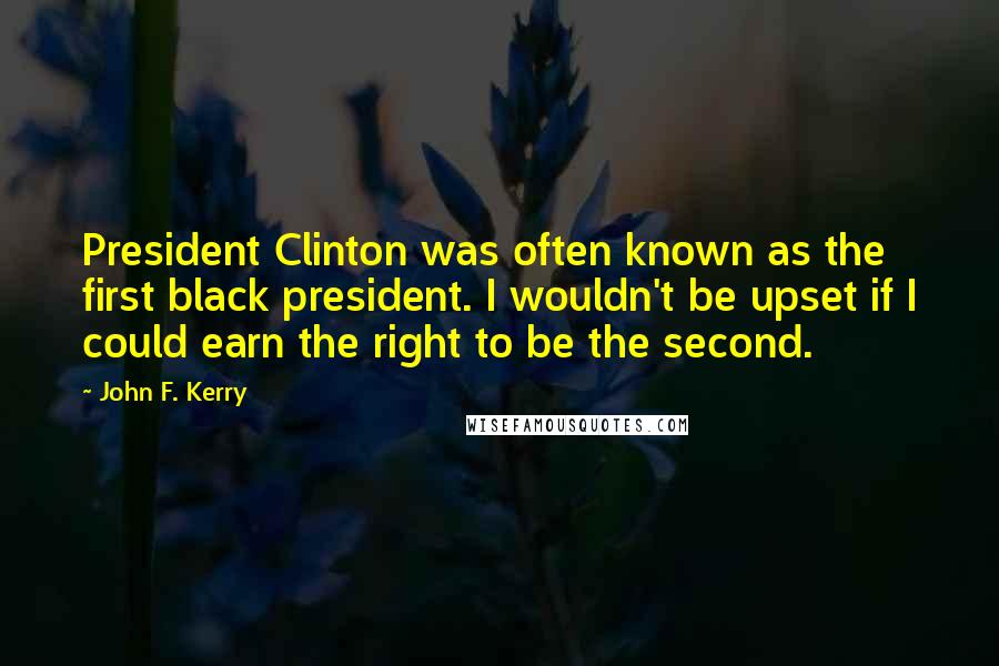 John F. Kerry Quotes: President Clinton was often known as the first black president. I wouldn't be upset if I could earn the right to be the second.