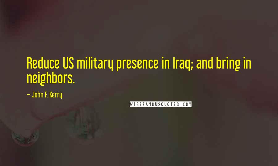John F. Kerry Quotes: Reduce US military presence in Iraq; and bring in neighbors.