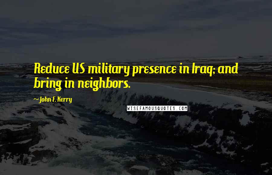 John F. Kerry Quotes: Reduce US military presence in Iraq; and bring in neighbors.