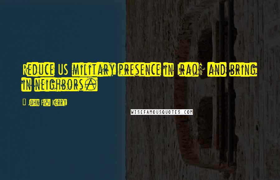John F. Kerry Quotes: Reduce US military presence in Iraq; and bring in neighbors.