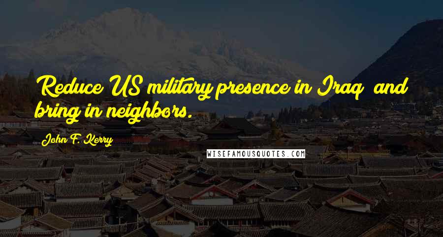 John F. Kerry Quotes: Reduce US military presence in Iraq; and bring in neighbors.
