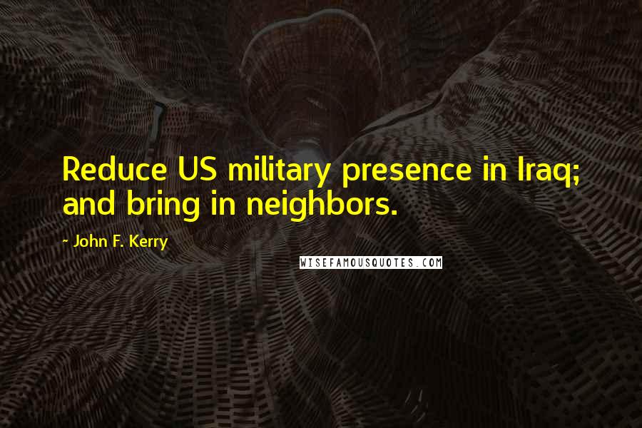 John F. Kerry Quotes: Reduce US military presence in Iraq; and bring in neighbors.
