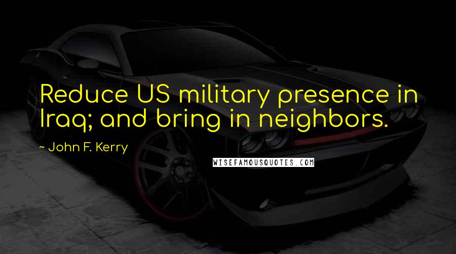 John F. Kerry Quotes: Reduce US military presence in Iraq; and bring in neighbors.
