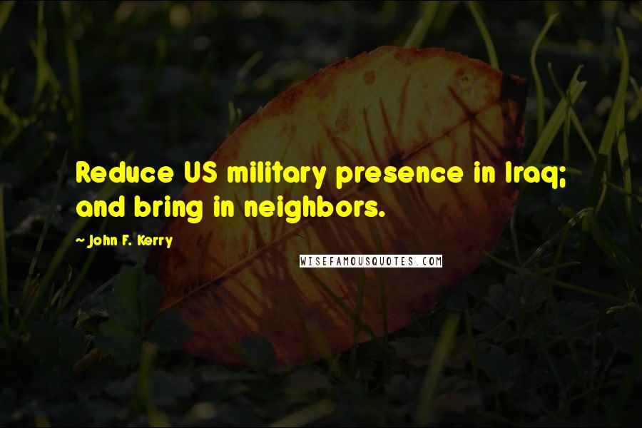 John F. Kerry Quotes: Reduce US military presence in Iraq; and bring in neighbors.