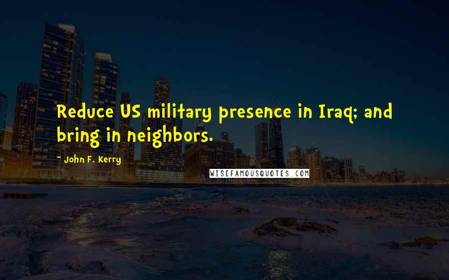 John F. Kerry Quotes: Reduce US military presence in Iraq; and bring in neighbors.