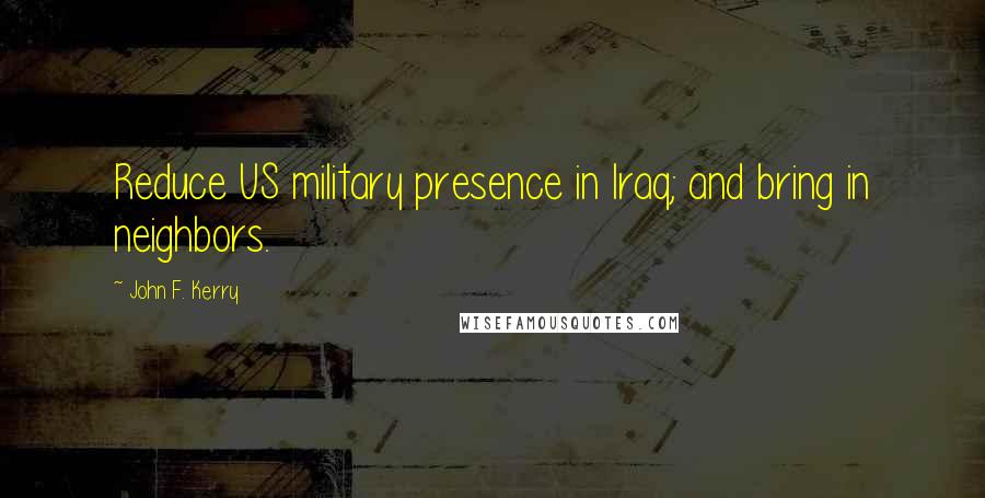 John F. Kerry Quotes: Reduce US military presence in Iraq; and bring in neighbors.