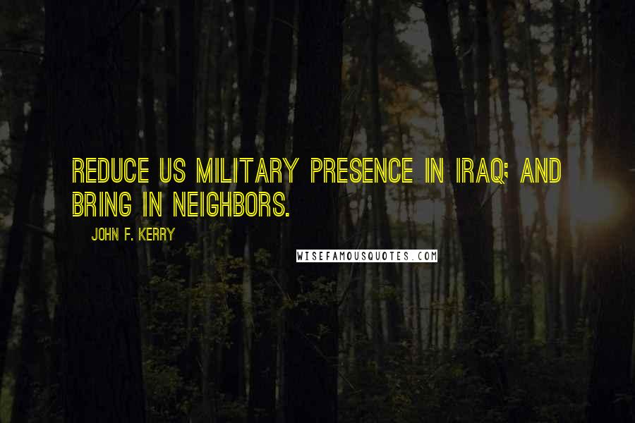 John F. Kerry Quotes: Reduce US military presence in Iraq; and bring in neighbors.