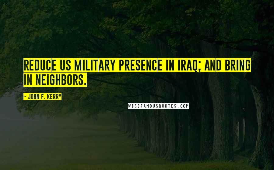 John F. Kerry Quotes: Reduce US military presence in Iraq; and bring in neighbors.
