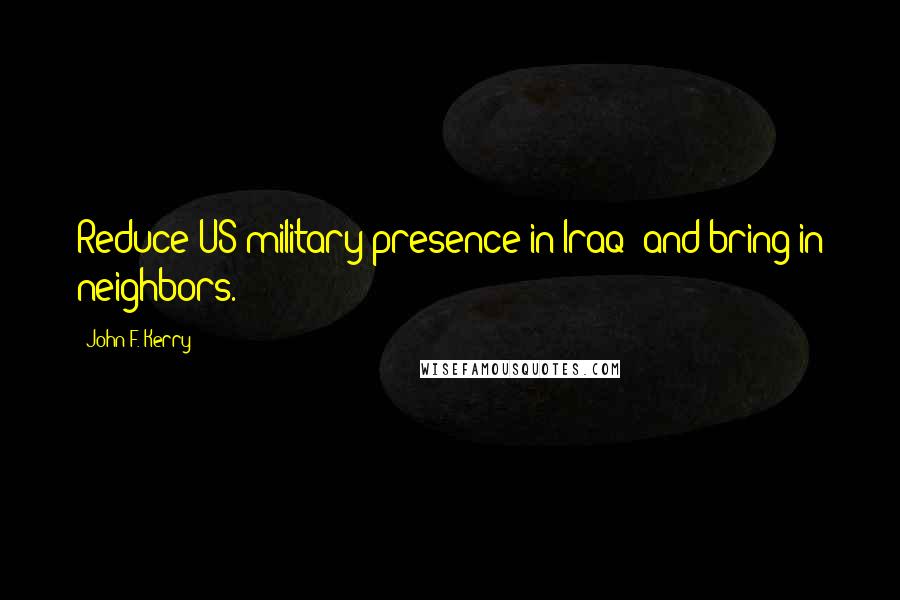 John F. Kerry Quotes: Reduce US military presence in Iraq; and bring in neighbors.