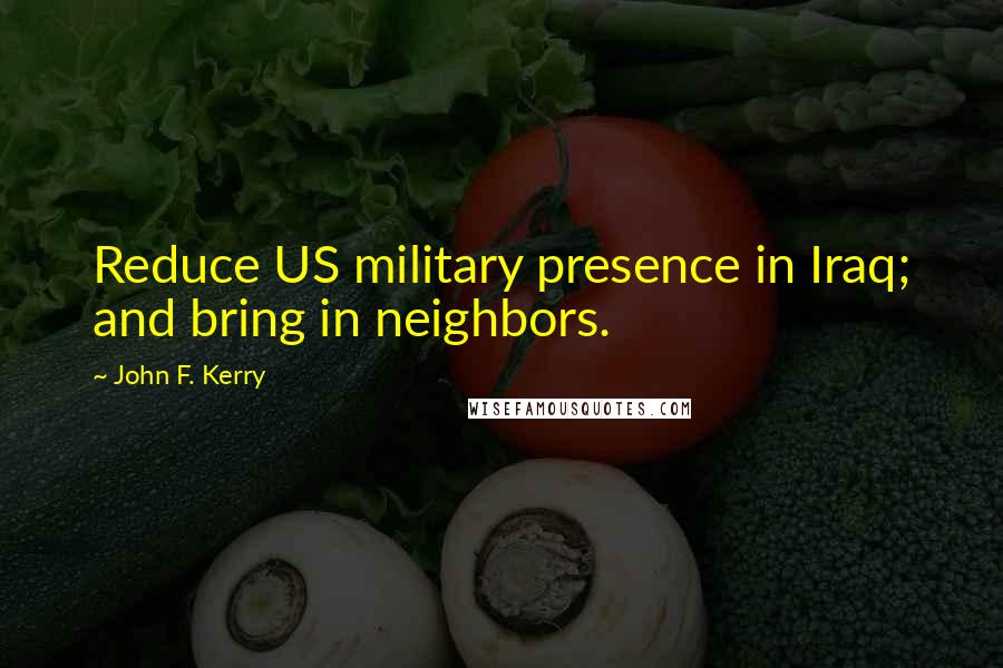 John F. Kerry Quotes: Reduce US military presence in Iraq; and bring in neighbors.