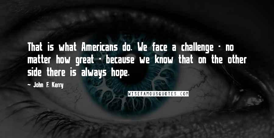 John F. Kerry Quotes: That is what Americans do. We face a challenge - no matter how great - because we know that on the other side there is always hope.
