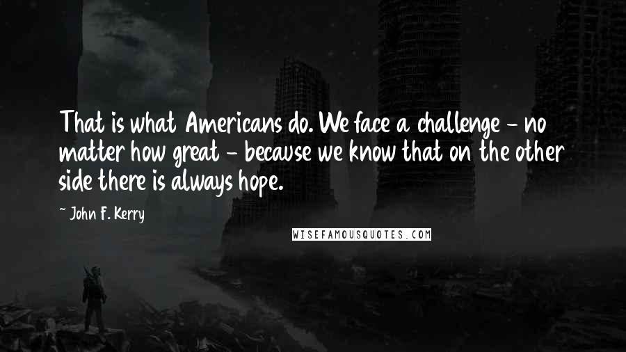 John F. Kerry Quotes: That is what Americans do. We face a challenge - no matter how great - because we know that on the other side there is always hope.